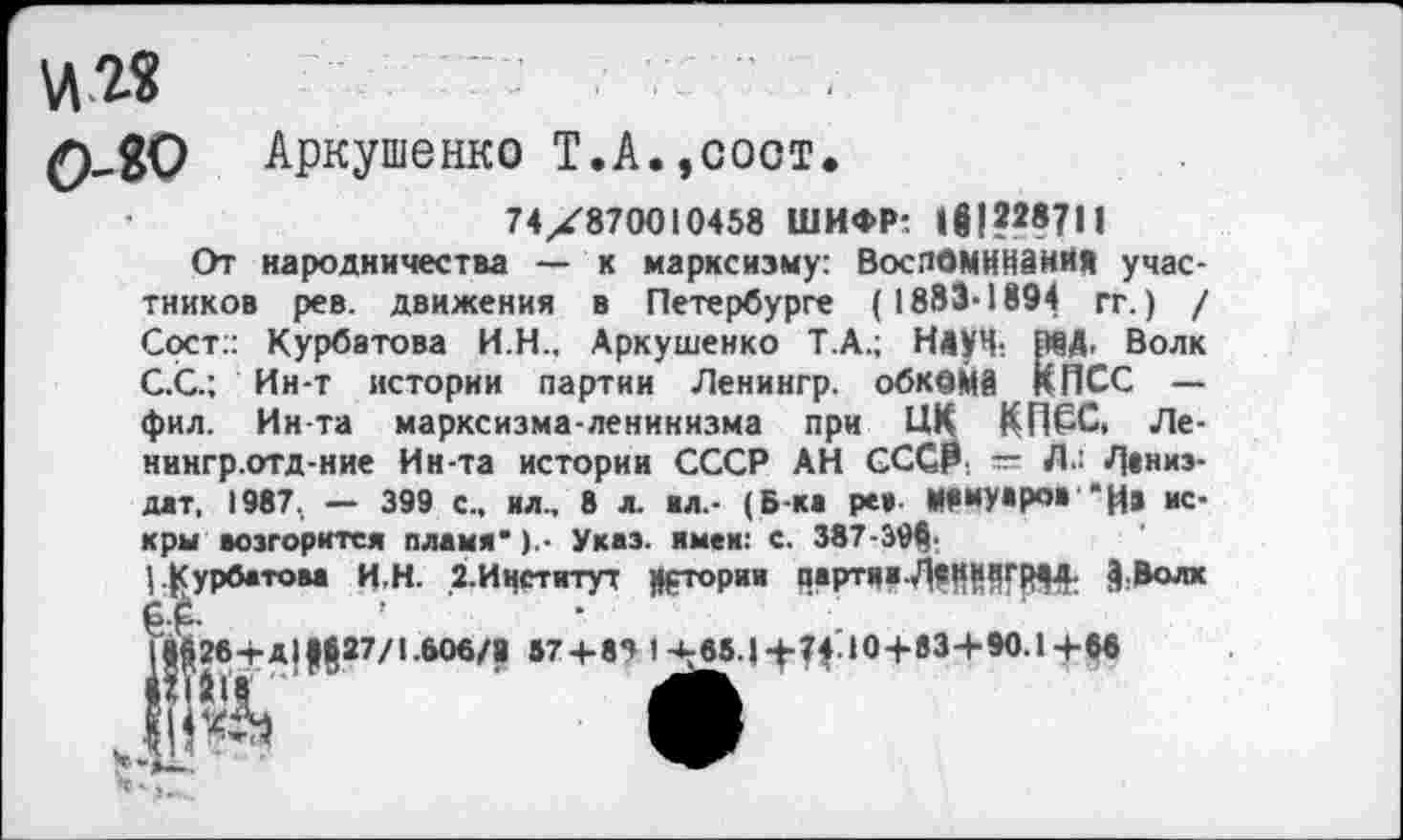 ﻿VI2«
0^0 Аркушенко Т.А.,соот.
74X870010458 ШИФР: 1Й|?287Н
От народничества — к марксизму: ВоспОМНИаийЛ участников рев. движения в Петербурге (1883-1894 гг.) / Сост:: Курбатова И.Н., Аркушенко Т.А.; НдуЧ: МД. Волк С.С.; Ин-т истории партии Ленингр. обкома КПСС — фил. Инта марксизма-ленинизма при ЦК КПСС, Ле-нингр.отд-ние Ин-та истории СССР АН СССР. — Л.: Л»низ-дат, 1987, — 399 с., ил., 8 л. ил.- (Б-ки ре», Мемуаров *И« искры возгорится пламя*Указ, имвк: с. 387-Э9<|;
|.Гурбатова И.Н. 2.Ичститут Цртории партии.^Ц|11|Г^; §:Волх ]М26+Д||§27/1.606/9 57 + 85 1+65.1+74.10+ »3+90.1+66
*2 ‘ »